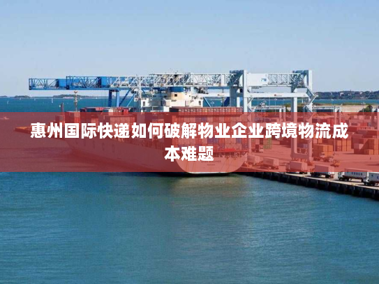 惠州国际快递如何破解物业企业跨境物流成本难题 惠州国际快递如何破解物业企业跨境物流成本难题