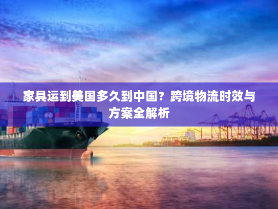 家具运到美国多久到中国?跨境物流时效与方案全解析 家具运到美国多久到中国?跨境物流时效与方案全解析