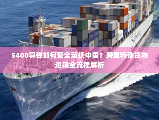 S400导弹如何安全运抵中国?跨境特殊货物运输全流程解析 S400导弹如何安全运抵中国?跨境特殊货物运输全流程解析