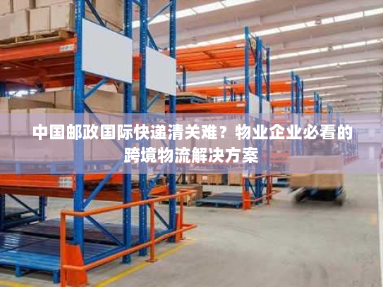 中国邮政国际快递清关难？物业企业必看的跨境物流解决方案