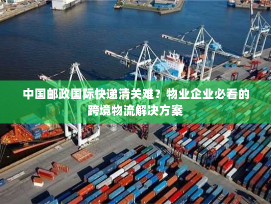 中国邮政国际快递清关难？物业企业必看的跨境物流解决方案