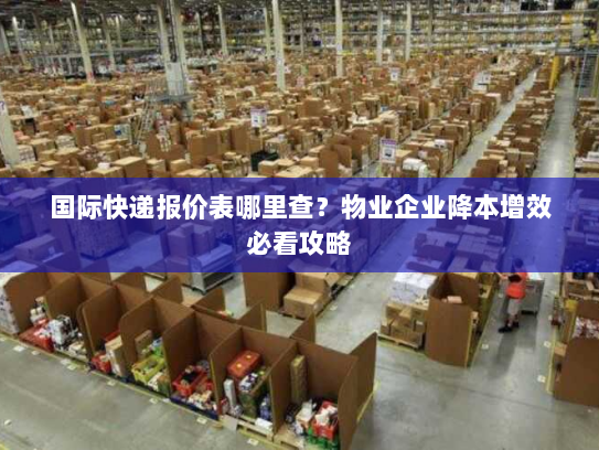 国际快递报价表哪里查？物业企业降本增效必看攻略