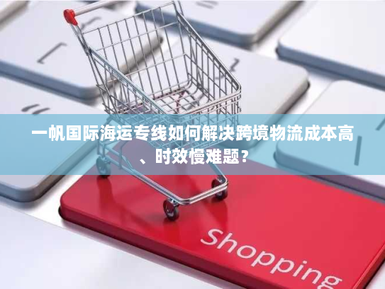 一帆国际海运专线如何解决跨境物流成本高、时效慢难题？