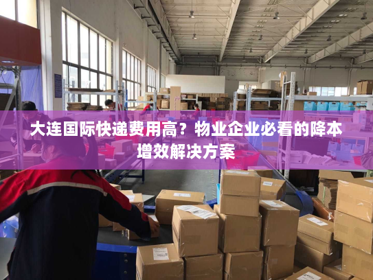 大连国际快递费用高？物业企业必看的降本增效解决方案