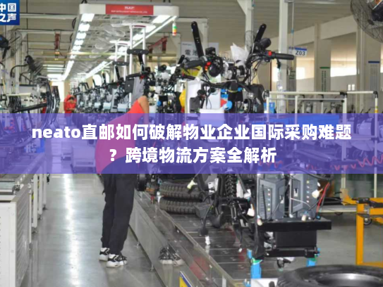 neato直邮如何破解物业企业国际采购难题？跨境物流方案全解析