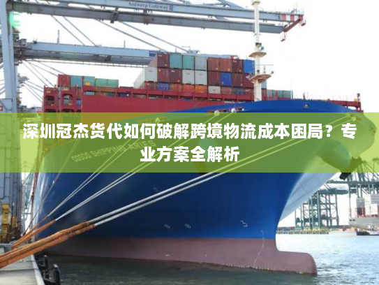 深圳冠杰货代如何破解跨境物流成本困局？专业方案全解析