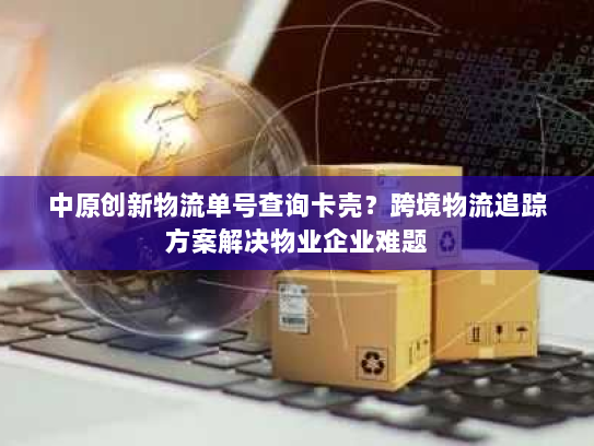 中原创新物流单号查询卡壳?跨境物流追踪方案解决物业企业难题 中原创新物流单号查询卡壳?跨境物流追踪方案解决物业企业难题