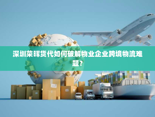 深圳荣晖货代如何破解物业企业跨境物流难题？