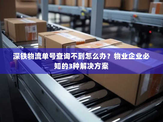 深铁物流单号查询不到怎么办？物业企业必知的3种解决方案