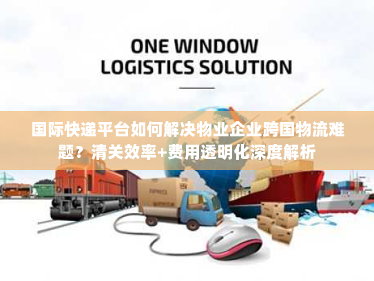 国际快递平台如何解决物业企业跨国物流难题？清关效率+费用透明化深度解析
