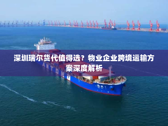 深圳瑞尔货代值得选？物业企业跨境运输方案深度解析