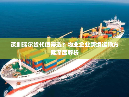 深圳瑞尔货代值得选？物业企业跨境运输方案深度解析