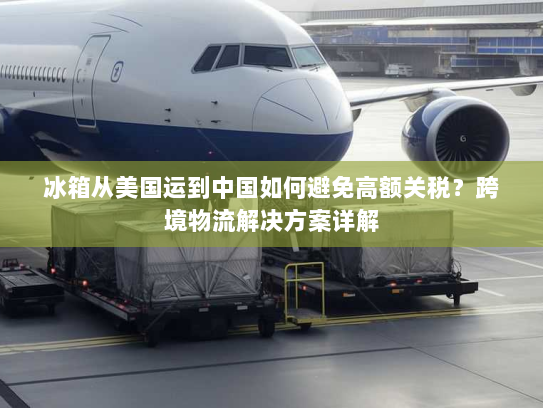 冰箱从美国运到中国如何避免高额关税？跨境物流解决方案详解