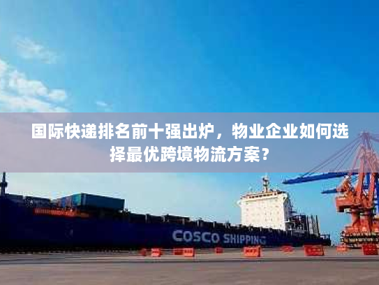 国际快递排名前十强出炉，物业企业如何选择最优跨境物流方案？