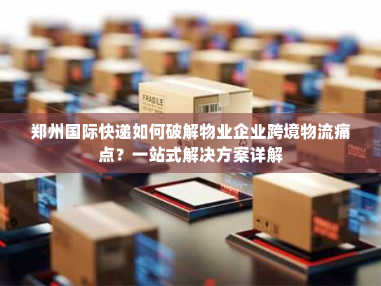 郑州国际快递如何破解物业企业跨境物流痛点？一站式解决方案详解