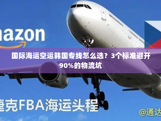 国际海运空运韩国专线怎么选？3个标准避开90%的物流坑
