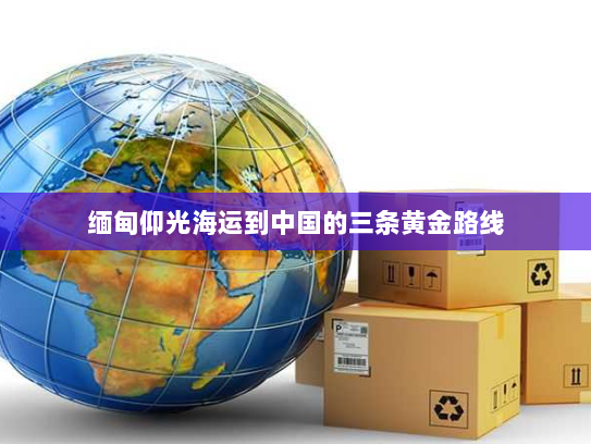 缅甸仰光海运到中国的三条黄金路线
