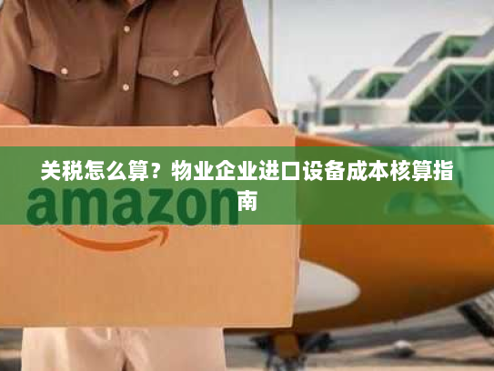 关税怎么算？物业企业进口设备成本核算指南