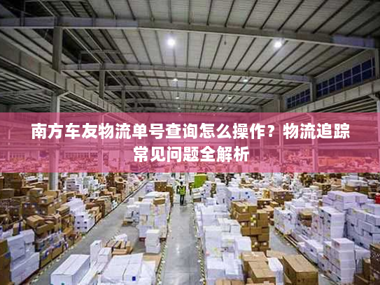 南方车友物流单号查询怎么操作？物流追踪常见问题全解析