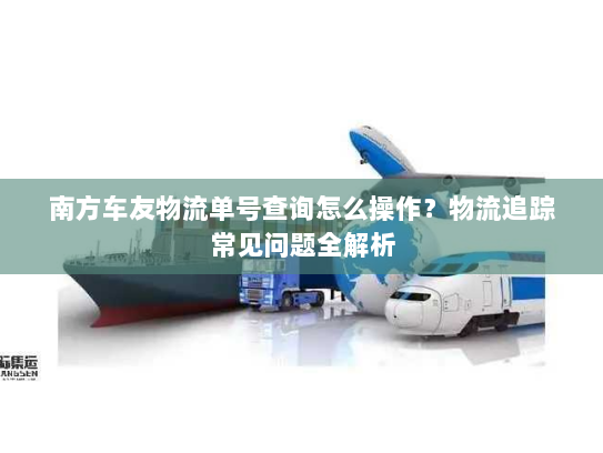 南方车友物流单号查询怎么操作？物流追踪常见问题全解析
