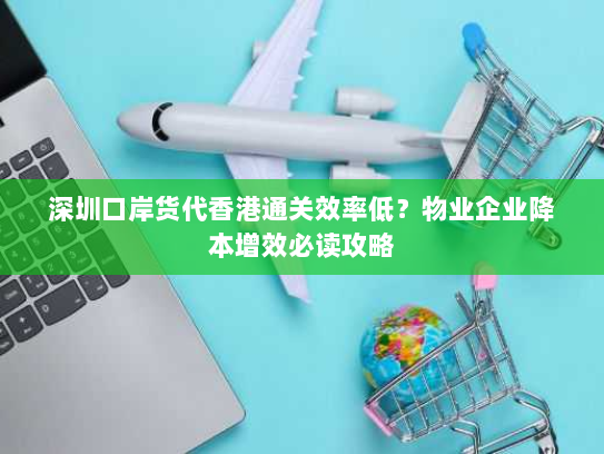 深圳口岸货代香港通关效率低？物业企业降本增效必读攻略