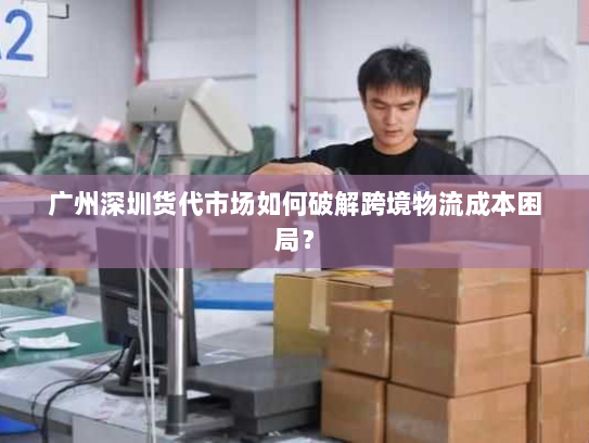 广州深圳货代市场如何破解跨境物流成本困局？