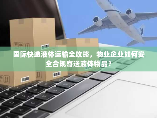 国际快递液体运输全攻略,物业企业如何安全合规寄送液体物品? 国际快递液体运输全攻略,物业企业如何安全合规寄送液体物品?