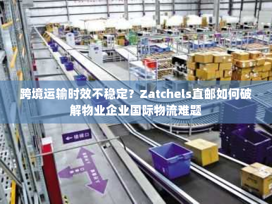 跨境运输时效不稳定?Zatchels直邮如何破解物业企业国际物流难题 跨境运输时效不稳定?Zatchels直邮如何破解物业企业国际物流难题