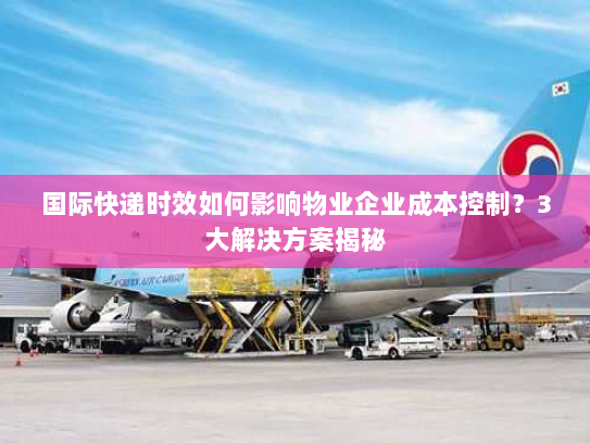国际快递时效如何影响物业企业成本控制？3大解决方案揭秘