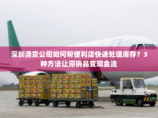 深圳清货公司如何帮便利店快速处理库存？3种方法让滞销品变现金流