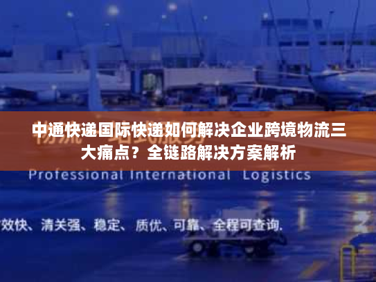 中通快递国际快递如何解决企业跨境物流三大痛点?全链路解决方案解析 中通快递国际快递如何解决企业跨境物流三大痛点?全链路解决方案解析