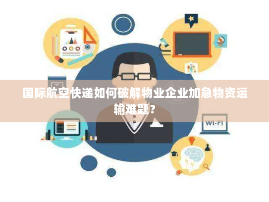 国际航空快递如何破解物业企业加急物资运输难题？