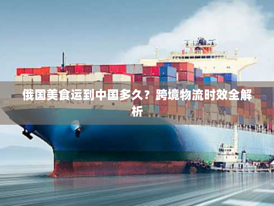 俄国美食运到中国多久？跨境物流时效全解析
