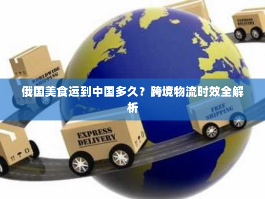 俄国美食运到中国多久？跨境物流时效全解析