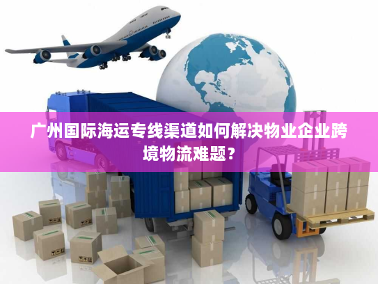 广州国际海运专线渠道如何解决物业企业跨境物流难题？