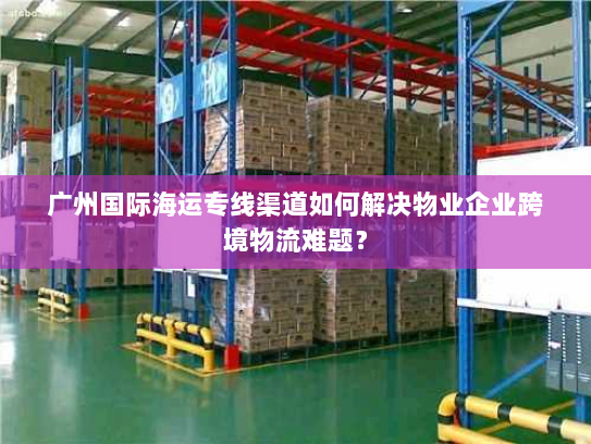 广州国际海运专线渠道如何解决物业企业跨境物流难题？