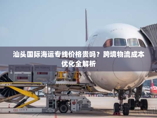 汕头国际海运专线价格贵吗?跨境物流成本优化全解析 汕头国际海运专线价格贵吗?跨境物流成本优化全解析