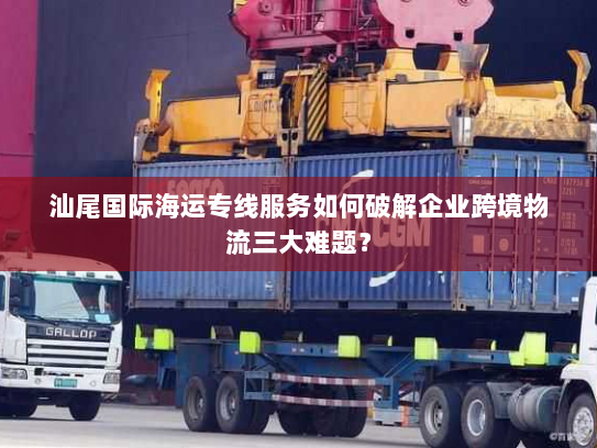 汕尾国际海运专线服务如何破解企业跨境物流三大难题？