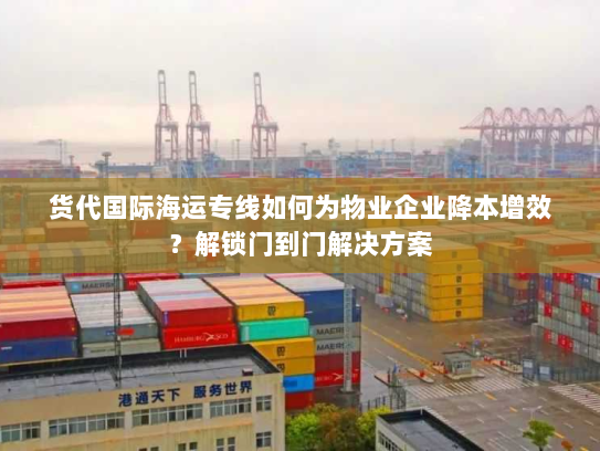 货代国际海运专线如何为物业企业降本增效？解锁门到门解决方案