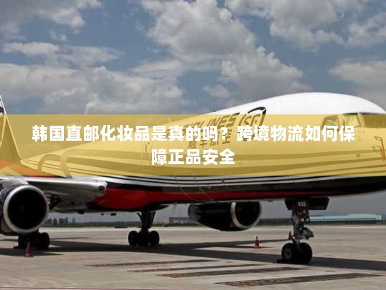 韩国直邮化妆品是真的吗？跨境物流如何保障正品安全