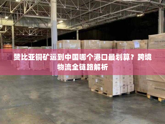 赞比亚铜矿运到中国哪个港口最划算？跨境物流全链路解析