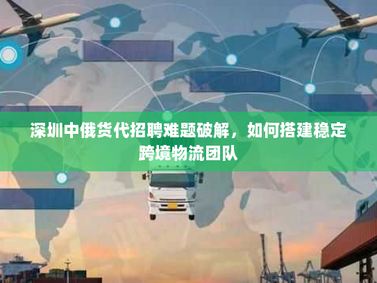 深圳中俄货代招聘难题破解，如何搭建稳定跨境物流团队