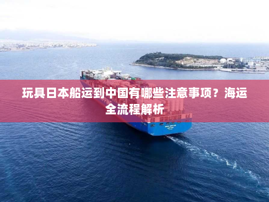 玩具日本船运到中国有哪些注意事项?海运全流程解析 玩具日本船运到中国有哪些注意事项?海运全流程解析