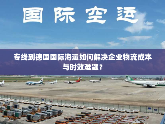 专线到德国国际海运如何解决企业物流成本与时效难题？