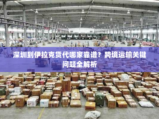 深圳到伊拉克货代哪家靠谱？跨境运输关键问题全解析