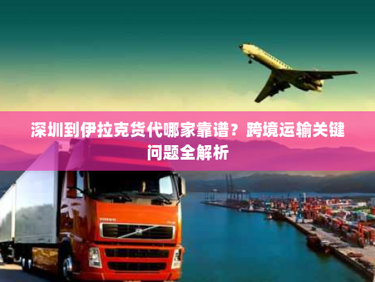 深圳到伊拉克货代哪家靠谱？跨境运输关键问题全解析