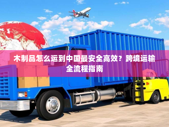 木制品怎么运到中国最安全高效？跨境运输全流程指南