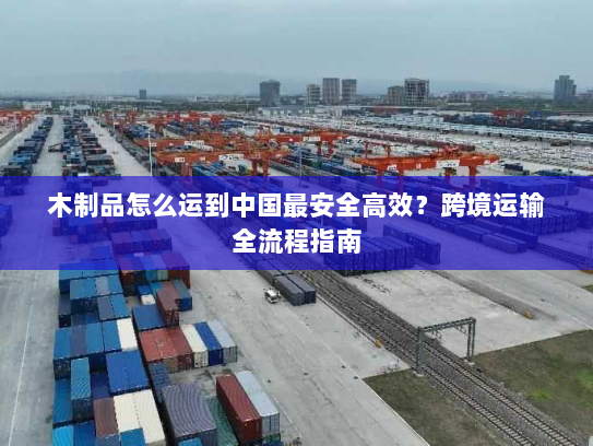 木制品怎么运到中国最安全高效？跨境运输全流程指南