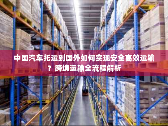中国汽车托运到国外如何实现安全高效运输？跨境运输全流程解析