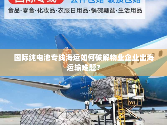 国际纯电池专线海运如何破解物业企业出海运输难题？
